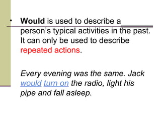 •   Would is used to describe a
    person’s typical activities in the past.
    It can only be used to describe
    repeated actions.

    Every evening was the same. Jack
    would turn on the radio, light his
    pipe and fall asleep.
 