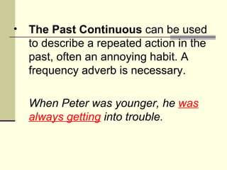 •   The Past Continuous can be used
    to describe a repeated action in the
    past, often an annoying habit. A
    frequency adverb is necessary.

    When Peter was younger, he was
    always getting into trouble.
 