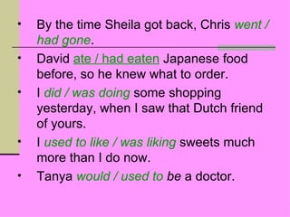 •   By the time Sheila got back, Chris went /
    had gone.
•   David ate / had eaten Japanese food
    before, so he knew what to order.
•   I did / was doing some shopping
    yesterday, when I saw that Dutch friend
    of yours.
•   I used to like / was liking sweets much
    more than I do now.
•   Tanya would / used to be a doctor.
 