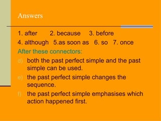 Answers

1. after    2. because 3. before
4. although 5.as soon as 6. so 7. once
After these connectors:
d) both the past perfect simple and the past
    simple can be used.
e) the past perfect simple changes the
    sequence.
f) the past perfect simple emphasises which
    action happened first.
 