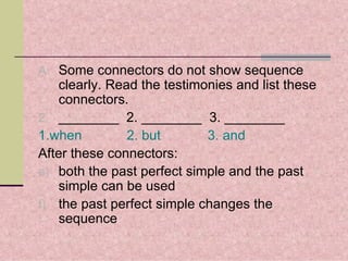 A. Some connectors do not show sequence
   clearly. Read the testimonies and list these
   connectors.
2. ________ 2. ________ 3. ________
1.when         2. but       3. and
After these connectors:
e) both the past perfect simple and the past
   simple can be used
f) the past perfect simple changes the
   sequence
 