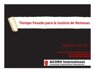 -1949451666875Tiempo Pasado para la Justicia de Remesas00Tiempo Pasado para la Justicia de Remesas419862058902600033191453456305 DATE  quot;
MMMM d, yyyyquot;
 December 16, 2010A Special Report by ACORN International www.acorninternational.orgwww.remittancejustice.org00 DATE  quot;
MMMM d, yyyyquot;
 December 16, 2010A Special Report by ACORN International www.acorninternational.orgwww.remittancejustice.orgIntroducción<br />Como la suma total de pequeños sacrificios, las remesas, que empiezan como simples transferencias financieras de un inmigrante o trabajador migrante, a miles de kilómetros de su familia y de su país de origen, no son solo de vital importancia para sus parientes y comunidades, sino que son una fuente critica para la economía nacional del país de origen de aquel.  A una generación o mas de distancia, la primera respuesta es siempre, “Que es una remesa?” Quizá esto sea natural, pero lo más alarmante es que gobiernos enteros, junto con los sistemas bancarios nacionales, quienes conocen muy bien la importancia de estas remesas tanto a nivel nacional como internacional, generalmente ignoran la naturaleza ambiciosa, irregular y peligrosa de estas transferencias para la gente que a menudo no tiene ni voz ni voto, o simplemente para los  trabajadores de paso, fácilmente olvidados.<br />La respuesta a la pregunta de remesas es simple; son transferencias de dinero de trabajadores y parientes a sus familias en el país de origen. Después de esto, todo se vuelve más complicado, y es esta parte la que ACORN International examina en este reporte.<br />Quienes Somos y Por Que nos Importa?<br />ACORN International es una federación de comunidades organizadas basada en membrecías, que trabaja con familias de bajos y medianos ingresos en barrios de Canadá y en villas miserias y asentamientos en América Latina, África, e India. ACORN International tiene más de 50,000 familias miembro activas en Argentina, Republica Dominicana, Perú, Méjico, Honduras, Canadá, Kenia, e India en 13 ciudades distintas, además de organizaciones aliadas en Filipinas, Corea, e Indonesia. Nuestras oficinas de jefatura se encuentran ubicadas en Toronto y en Nueva Orleans.<br />El tema de las remesas es personal para muchos de nuestras familias miembro porque enviamos dinero a nuestros países y porque además, en muchos casos, esperamos recibir remesas de miembros de nuestras familias que están trabajando alrededor del mundo. Cuando nos encontramos con miembros de ACORN International en reuniones, en internet, a través de Skype, o a través de cualquier otro medio, inmediatamente el tema de las remesas hace que la gente empiece a hablar y hacer gestos reprobatorios, por la importancia para muchos de nuestro bienestar, pero también por los costos ferozmente dispares que parecemos estar pagando de un país al otro, de una institución a otra, y aun dentro de los mismos países.<br />En una reunión en New Westminster, un suburbio de clase trabajadora de Vancouver, uno de los líderes de British Columbia, Pascal Apuwa, se sorprendió al escuchar sobre el trabajo de ACORN International en Korogocho, el más viejo y gran asentamiento en Nairobi, Kenia. Al escuchar la discusión sobre la investigación sostenida por la “Campana por la Justica de Remesas” de ACORN International (www.remittancejustice.org), Pascal se vio inmediatamente alarmado al compartir el hecho de que estaba gastando CAD$ 16 cada vez que tenia oportunidad de enviar CAD$ 100 a Korogocho, donde las secciones de ACORN Kenia estaban siendo organizadas. Pero no había manera de bajar los costos?” Cuáles eran las chances de que alguien de ACORN International llevara dinero a su familia en Nairobi, habiendo estado casi cuatro años fuera del país. Este es un acontecimiento diario para familias inmigrantes y como una organización de inmigrantes y familias de bajos recursos que entendemos la importancia que tienen las remesas para nuestras comunidades y para nosotros, creemos que justicia e imparcialidad debe asociarse a la transferencia de remesas, reemplazando la malversación, impotencia, y falta de regulación que prevalece actualmente.<br />Que tan Importantes son las Remesas?<br />ACORN Méjico, uno de nuestros afiliados a ACORN International, tiene oficinas en Tijuana y en el gran asentamiento Neza en las afueras de la ciudad de Méjico. Las remesas en estas comunidades, especialmente enviadas por miembros de la familia trabajando en los Estados Unidos, son parte central de la vida cotidiana y reflejan la esperanza del hoy y del mañana. Estudios realizados por expertos respaldan esta información:<br />Un estudio realizado por el Banco Interamericano de Desarrollo (BID) en el 2004 proporciona una mirada útil sobre patrones de remesas y migración entre América Latina y los Estados Unidos. El estudio revela que 60% de los 16.5 millones de adultos Latinoamericanos que residen en los Estados Unidos enviaban dinero regularmente a sus países de origen al momento de la encuesta. Las remesas enviadas por estos 10 millones de inmigrantes eran transferidas a través de 100 millones de transferencias individuales por año y que ascendían a una cantidad estimada de 30 billones de dólares americanos durante el 2004.Cada transacción promediaba entre US$ 150 y US$ 250, y, porque estos inmigrantes tendían a enviar pequeñas cantidades de dinero, sus remesas tenían un porcentaje más alto de costos debido a las comisiones asociadas a estas transferencias.                                                  (http://www.uiowa.edu/ifdebook/ebook2/contents/part4-II.shtml)<br />Nótese este punto sobre costos por “transacciones,” porque vamos a contraatacar con todo.<br />Incluso desde América del Norte, aun cuando Méjico no es el destinatario más importante de remesas, las remesas no son tan significativas en su economía como lo son para un gran número de otras naciones en vías de desarrollo. El Banco Mundial recientemente publico esta tabla que da un mejor panorama de este patrón.<br />País- Cantidad en Billones de Dólares Americanos<br />India 51.6 <br />China 48.5 <br />Méjico 26.3 <br />Filipinas 18.6 <br />Francia 15.9 <br />España 11.8 <br />Alemania 11.1 <br />Polonia 10.7 <br />Nigeria 10.0 <br />Romania 9.4 <br />-Los Diez Países que Encabezan la Recepción de Remesas de Trabajadores, Banco Mundial 2008.<br />Las remesas han crecido de manera estable y son parte central de los países de América Latina y del Caribe. De acuerdo a un Estudio del Fondo Multilateral de Inversiones  del Banco Interamericano de Desarrollo realizado en el 2002 y titulado “Remesas hacia América Latina y el Caribe,” incluso en esa fecha las remesas eran significativas:<br />Remesas hacia América Latina y el Caribe, 2001, País                  Remesas (US$ millones)<br />Méjico                                                                                                    $9,273<br />Brasil                                                                                                      $2,600<br />El Salvador                                                                                            $1,972<br />Republica Dominicana                                                                        $1,807<br />Ecuador                                                                                                 $1,400<br />Jamaica                                                                                                  $959<br />Cuba                                                                                                       $930<br />Perú                                                                                                        $905<br />Haití $810<br />Colombia                                                                                                $670<br />Nicaragua                                                                                               $610<br />Guatemala                                                                                             $584<br />Honduras                                                                                               $460<br />Bolivia                                                                                                     $103<br />TOTAL<br />$23,083,000<br />El mismo informe examinaba los costos reales de mover estos tesoros nacionales hacia los países de origen teniendo en cuenta las comisiones y las comisiones basadas en el tipo de cambio, aun siendo cuidadosos en incluir una observación de que otros pagos fueran requeridos por el receptor de los fondos.<br />Promedio de comisión por transferencia y comisión por tipo de cambio al enviar US$ 200<br />País                                               Comisión                                           Tasa de Cambio<br />Cuba                                              $25.58                                               0<br />Colombia                                      $18.71                                               $6.31<br />Jamaica                                         $19.25                                               $4.25<br />Republica Dominicana                $18.l6                                                $4.22<br />Haití                                               $20.60                                               $1.00<br />Guatemala                                   $15.17                                               $3.64<br />Nicaragua                                     $17.56                                               $1.00<br />Méjico                                          $11.59                                               $6.54<br />El Salvador                                    $15.06                                               0<br />En una nota adicional, el Banco Interamericano de Desarrollo añadió:<br />“El costo típico de transferir $200 a países Latinoamericanos (incluyendo la comisión por envío, la comisión por tipo de cambio, y otros cargos en el punto de recepción) es estimado en aproximadamente $25 o el 12.5%. Esto se traduce en comisiones totales acercándose a $3 billones asociados con transferencias de remesas a América Latina.”<br />Además, de acuerdo con el BID, las remesas son un componente necesario del PNB de muchos países en vías de desarrollo  y hasta superan los insumos de asistencia económica del exterior o inversiones privadas de otros países.<br />En América Latina y en el Caribe, las remesas juegan un papel importante en la economía de la región, con un total mayor a US$ 66.5 billones en 2007, de los cuales el 75% fueron originados en los Estados Unidos. Este total representa más de la suma de las inversiones extranjeras directas y de ayuda oficial de desarrollo combinadas. En sietes países de América Latina y El Caribe, las remesas dan cuenta de más del 10% del PBI y excede en dólares corrientes del producto de mayor exportación en casi todos los países de la región. Los porcentajes oscilaban desde el 2% en Méjico, el 18% en El Salvador, 21% en  Honduras, y hasta el 30% en Haití.<br />De acuerdo con un estudio del Banco Mundial, Nigeria es el país destinatario de la mayor cantidad de remesas de África, dando cuenta de $10 billones en 2010, un pequeño aumento desde el año anterior ($9.6 billones). Otros países destinatarios que se encuentran encabezando la lista son Sudan ($3.2 billones), Kenia ($1.8 billones), Etiopia ($387 billones), Mali ($385 millones), y Togo ($302 millones). Como parte del PBI, los diez países que encabezaban la lista como países receptores en 2009 eran: Lesotho (25 %), Togo (10 %), Cabo Verde (9 %), Guinea-Bissau (9 %), Senegal (9 %), Gambia (8 %), Liberia (6 %), Sudan (6 %), Nigeria (6 %), y Kenia (5 %).<br />Esto es un tema de supervivencia y sustento, pero además de desarrollo a pesar de que tan caballerosamente se maneje el asunto de las remesas. El reciente Rome Road Map for Remittances de Noviembre de 2009 emitidos por los funcionarios Italianos y el Banco Mundial es aun más claro sobre los números y las comparaciones:<br /> <br />El Banco Mundial estima que en 2008 las remesas alcanzaban aproximadamente US$ 444 billones, de los cuales US$ 338 billones fueron a países en vías de desarrollo. Para referencia, el total de la Asistencia Oficial al Desarrollo de los países parte de la Organización para la Cooperación y el Desarrollo en 2008 fue de aproximadamente US$ 120 billones.<br />No por dorar la píldora pero una y otra vez los países donde viven miembros y afiliados de ACORN International, aparecen en la lista de beneficiarias de remesas: India, Méjico, Honduras, Republica Dominicana, Kenia, Filipinas y Corea, especialmente. Esto tiene gran importancia personal y nacional para nosotros en nuestros países de origen y nuestros países adoptivos donde tenemos familia.<br />Las remesas son de hecho muy, muy importantes!<br />Por Que No Estamos Haciendo un Mejor Trabajado Protegiendo el Valor De las Remesas?<br />Cuál es el problema aquí?<br />Claramente, las remesas son valiosas para las familias inmigrantes y sus parientes. Obviamente hay muchos países en vías de desarrollo donde uno de los principales ‘artículos’ de exportación es el trabajo migratorio y las remesas en dólares son una de las importación mas criticas.<br />Y aun así, los bancos centrales y las instituciones financieras mundiales parecen impotentes al ser enfrentados con bancos y organizaciones de transferencia de dinero?<br />Por Qué y que debe  hacerse acerca de esto?<br />El Banco Mundial promueve un plan loable pero que es, en el mejor de los casos, solo un grito perdido en el ruido del mercado financiero. El plan es llamado “5x5”, refiriéndose al objetivo de reducir el valor de transferencia de dinero a través de remesas de un promedio actual del 10% a un promedio del 5%, lográndolo en 5 anos para el 2014 como fecha tope. En el idioma del Rome Road Map:<br />La Declaración Final del G8 en Liderazgo Responsable para un Futuro Sustentable… expresa: “Dado el impacto en el desarrollo del flujo de remesas, facilitaremos una transferencia más efectiva y un uso perfeccionado de remesas, y mejoraremos la cooperación entre organizaciones nacionales e internacionales… Apuntaremos a crear servicios financieros más accesibles para inmigrantes y para aquellos que reciben remesas en países emergentes. Trabajaremos particularmente para lograr el objetivo de reducir los costos promedio de transferencia de remesas a nivel global, del presente 10% a un 5% en 5 anos, a través de una mejora en la información, transparencia, competencia y cooperación con asociados, generando un aumento neto en ingresos para inmigrantes y sus familias en países emergentes.”<br />Escuchen! Escuchen! Estamos leyendo esto correctamente? El plan parece ser la “mano invisible” del Mercado y la misma competencia incrementada, acreditada al reducir las tasas de los años recientes por remesas entre algunos países.<br />Parte del problema central es claro desde el Rome Road Map del Banco Mundial. Por alguna razón el road map recuerda al lector que las remesas son “dinero privado,” como si de algún modo el hecho de que son dólares familiares supone que está bien que sean robados sin normas de efecto bilateral o multilateral y regulaciones entre países, o quizá aun mas importante normas y regulaciones promulgadas por organizaciones bancarias centrales nacionales que establezcan tasas justas para las transacciones para evitar prácticas depredadoras.<br />Mike Ogbalu III de Afribank Nigeria en Lagos fue de especial ayuda haciéndonos ver un ejemplo de impotencia institucional que permite que tantas de nuestras familias y otros inmigrantes vean su dinero… (taken from them): acuerdos exclusivos. Mientras que el Banco Mundial pregona que la competencia es parte de las reglas del juego, demasiados países en lugares como África especialmente, es que muchas de las organizaciones de transferencia de dinero se unieron con bancos asociados fueron los primeros en el mercado y negociaron extremadamente favorables (y posiblemente corruptos) arreglos dando acuerdos exclusivos a transferencias de dinero desde varios lugares. Estos acuerdos establecen monopolios de facto y previenen que  competencia pueda desarrollarse, admitiendo de este modo tasas artificialmente altas para la transferencia de remesas y por consiguiente empobreciendo a la gente aun mientras transfieren dinero.<br />En un reporte emitido en “Inherent Risks in Global Remittances” (Riesgos Inherente a las Remesas Globales), Ogbalu critica indirectamente al programa  5x5 del Banco Mundial  haciendo notar que el Banco Mundial primero asume que la competencia es la solución, no llama a la regulación de remesas, no dirige niveles de servicio más que presiona las reducciones de valores , y apunta a las “debilidades del Mercado” en lugar de problemas estructurales, mientras que aplica este pensamiento sobre remesas a un sistema totalmente voluntario. La esperanza no es un plan, y esto parece ser la fuerza impulsora detrás del Plan 5x5 del Banco Mundial.<br />El verdadero “plan” o recomendaciones en el Road Map, preparado en conjunto por el Ministerio Extranjero Italiano y el Banco Mundial, parece ser como mucho un conjunto de recetas para posibles “mejores prácticas,” extendiéndose en consejos pero dando poco detalles: <br />“…para alcanzar el objetivo “5x5,” el gobierno debe usar unas cuantas actividades que han probado ser efectivas en ayudar a reducir los costos de remesas, e incluyen:<br />,[object Object]