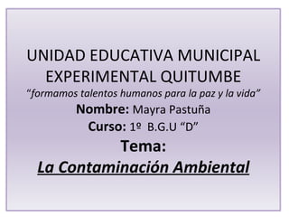 UNIDAD EDUCATIVA MUNICIPAL
  EXPERIMENTAL QUITUMBE
“formamos talentos humanos para la paz y la vida”
          Nombre: Mayra Pastuña
           Curso: 1º B.G.U “D”
            Tema:
  La Contaminación Ambiental
 