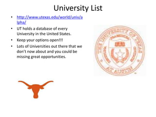 University List http://www.utexas.edu/world/univ/alpha/ UT holds a database of every University in the United States. Keep your options open!!! Lots of Universities out there that we don’t now about and you could be missing great opportunities. 