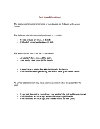 Past Unreal Conditional


The past unreal conditional consists of two clauses, an if clause and a would
clause.



The if-clause refers to an unreal past event or condition:

   •   If I had arrived on time... (I didn't)
   •   If it hadn't rained yesterday... (it did)




The would clause describes the consequence:

   •   ...I wouldn't have missed the train.
   •   ...we would have gone to the beach.



   •   It wasn't warm yesterday. We didn't go to the beach.
   •   If it had been warm yesterday, we would have gone to the beach.




An unreal past condition may have a consequence in either the present or the
past.



   •   If you had listened to my advice, you wouldn't be in trouble now. (now)
   •   If it had rained an hour ago, we would have stayed inside.
   •   If it had rained an hour ago, the streets would be wet. (now)
 
