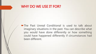 WHY DO WE USE IT FOR?
The Past Unreal Conditional is used to talk about
imaginary situations in the past. You can describe what
you would have done differently or how something
could have happened differently if circumstances had
been different.
 