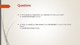 Questions
 A: What would you have done if you had won the lottery last week?
B: I would have bought a house.
 A: What city would you have chosen if you had decided to move to the United
States?
B: I would have chosen Seattle.
 