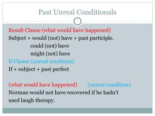 Past Unreal Conditionals
Result Clause (what would have happened)
Subject + would (not) have + past participle.
could (not) have
might (not) have
If Clause (unreal condition)
If + subject + past perfect
(what would have happened) (unreal condition)
Norman would not have recovered if he hadn’t
used laugh therapy.
 