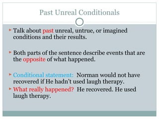 Past Unreal Conditionals
 Talk about past unreal, untrue, or imagined
conditions and their results.
 Both parts of the sentence describe events that are
the opposite of what happened.
 Conditional statement: Norman would not have
recovered if He hadn’t used laugh therapy.
 What really happened? He recovered. He used
laugh therapy.
 
