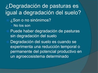 ¿Degradación de pasturas es 
igual a degradación del suelo? 
 ¿Son o no sinónimos? 
 No los son 
 Puede haber degradación de pasturas 
sin degradación del suelo 
 Degradación del suelo es cuando se 
experimenta una reducción temporal o 
permanente del potencial productivo en 
un agroecosistema determinado 
 