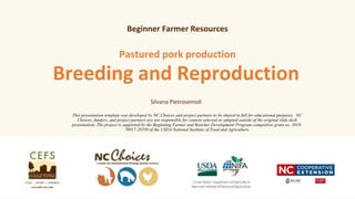 Breeding and Reproduction
Pastured pork production
Silvana Pietrosemoli
This presentation template was developed by NC Choices and project partners to be shared in full for educational purposes. NC
Choices, funders, and project partners are not responsible for content selected or adapted outside of the original slide deck
presentation. The project is supported by the Beginning Farmer and Rancher Development Program competitive grant no. 2018-
70017-28550 of the USDA National Institute of Food and Agriculture.
Beginner Farmer Resources
 