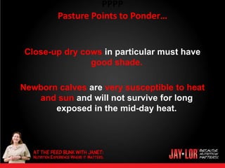 PPPP
        Pasture Points to Ponder…


Close-up dry cows in particular must have
               good shade.

Newborn calves are very susceptible to heat
   and sun and will not survive for long
       exposed in the mid-day heat.
 
