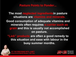 PPPP
         Pasture Points to Ponder…

  The most neglected ingredientsin pasture
      situations are vitamins and minerals.
Good consumption of adequate vitamins and
    minerals often requires a carrier such as
   grain and this is usually not accomplished
                    on pasture.
 “Lick” products are often a good remedy to
    this situation and ease with labour in the
              busy summer months.
 