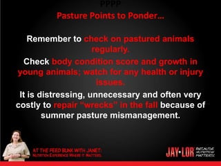 PPPP
          Pasture Points to Ponder…

    Remember to check on pastured animals
                     regularly.
   Check body condition score and growth in
young animals; watch for any health or injury
                      issues.
 It is distressing, unnecessary and often very
costly to repair “wrecks” in the fall because of
        summer pasture mismanagement.
 