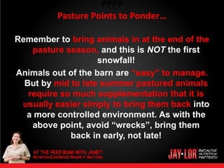 PPPP
          Pasture Points to Ponder…

Remember to bring animals in at the end of the
    pasture season, and this is NOT the first
                    snowfall!
Animals out of the barn are “easy” to manage.
  But by mid to late summer pastured animals
   require so much supplementation that it is
 usually easier simply to bring them back into
  a more controlled environment. As with the
    above point, avoid “wrecks”, bring them
             back in early, not late!
 