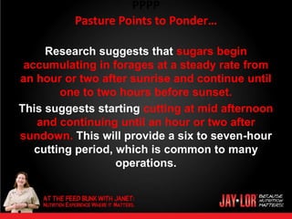 PPPP
          Pasture Points to Ponder…

     Research suggests that sugars begin
 accumulating in forages at a steady rate from
an hour or two after sunrise and continue until
        one to two hours before sunset.
This suggests starting cutting at mid afternoon
   and continuing until an hour or two after
sundown. This will provide a six to seven-hour
   cutting period, which is common to many
                   operations.



•
 