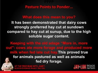 PPPP
          Pasture Points to Ponder…

         What does this mean to you?
  It has been demonstrated that dairy cows
    strongly preferred hay cut at sundown
compared to hay cut at sunup, due to the high
            soluble sugar content.
  Keeping with the old adage “More in, more
out”: cows ate more forage and produced more
  milk when fed late cut hay.This proved true
    for animals pastured as well as animals
                 fed dry forage.
•
 