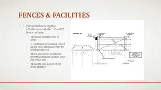 FENCES & FACILITIES
• Factors influencing the
effectiveness of electrified HT
fence include:
• 1) proper construction of
fence
• 2) sufficient grounding (noted
as the most common error by
fencing experts)
• 3) the amount of vegetative
growth coming in contact with
the fence; and
• 4) quality and power of the
fence charger.
 