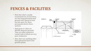 FENCES & FACILITIES
• Note that what's usually
recommend are at least three,
six–foot long galvanized steel
ground rods, spaced at least
ten feet apart, for these
permanent electric fence
systems.
• Steel posts or rebar are
NEVER adequate grounds!
They are either painted or
rusted, both of which are very
poor conductors.
• Also, don't use anything other
than galvanized steel in the
ground system.
 