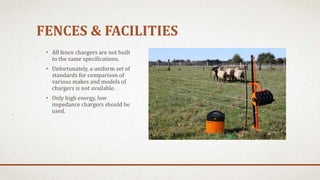 FENCES & FACILITIES
• All fence chargers are not built
to the same specifications.
• Unfortunately, a uniform set of
standards for comparison of
various makes and models of
chargers is not available.
• Only high energy, low
impedance chargers should be
used.
 