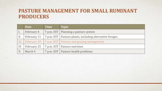 PASTURE MANAGEMENT FOR SMALL RUMINANT
PRODUCERS
Date Time Topic
I. February 4 7 p.m. EST Planning a pasture system
II. February 11 7 p.m. EST Pasture plants, including alternative forages
III. February 18 7 p.m. EST Pasture and grazing management
IV. February 25 7 p.m. EST Pasture nutrition
V. March 4 7 p.m. EST Pasture health problems
 
