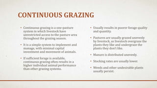 CONTINUOUS GRAZING
• Usually results in poorer forage quality
and quantity.
• Pastures are usually grazed unevenly
by livestock, as livestock overgraze the
plants they like and undergraze the
plants they don't like.
• Manure is distributed unevenly.
• Stocking rates are usually lower.
• Weeds and other undesirable plants
usually persist.
• Continuous grazing is a one-pasture
system in which livestock have
unrestricted access to the pasture area
throughout the grazing season.
• It is a simple system to implement and
manage, with minimal capital
investment and movement of animals.
• If sufficient forage is available,
continuous grazing often results in a
higher individual animal performance
than other grazing systems.
 