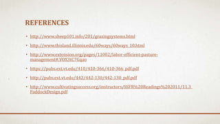 REFERENCES
• http://www.sheep101.info/201/grazingsystems.html
• http://www.thisland.illinois.edu/60ways/60ways_10.html
• http://www.extension.org/pages/11002/labor-efficient-pasture-
management#.VOX3tC7Gqao
• https://pubs.ext.vt.edu/410/410-366/410-366_pdf.pdf
• http://pubs.ext.vt.edu/442/442-130/442-130_pdf.pdf
• http://www.cultivatingsuccess.org/instructors/SSFR%20Readings%202011/11.3_
PaddockDesign.pdf
 