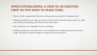WHEN ESTABLISHING A CROP IN AN EXISTING
CROP SO YOU NEED TO MAKE SURE:
• There is little competition from the existing stand and plenty of exposed soil.
• Weather conditions are right: ground is frozen solid in the morning to drive or walk
over while broadcasting, and thaws in the afternoon.
• Soil conditions are hospitable to new seedlings.
• Alfalfas and grasses are often not as successfully frost-seeded, because the seed is
larger and doesn't work through as easily into the soil surface.
 