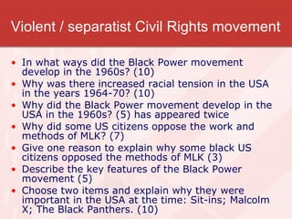 Violent / separatist Civil Rights movement In what ways did the Black Power movement develop in the 1960s? (10) Why was there increased racial tension in the USA in the years 1964-70? (10) Why did the Black Power movement develop in the USA in the 1960s? (5) has appeared twice Why did some US citizens oppose the work and methods of MLK? (7) Give one reason to explain why some black US citizens opposed the methods of MLK (3) Describe the key features of the Black Power movement (5) Choose two items and explain why they were important in the USA at the time: Sit-ins; Malcolm X; The Black Panthers. (10) 