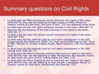 Summary questions on Civil Rights In what ways did Black Americans secure improved civil rights in the years 1945-63?You may use the following to help: impact of WW2; Brown vs Topeka; events at Little Rock; the work of MLK. (15) has appeared three times In what ways did the civil rights campaign develop in the years 1963-68? (7) Describe the key features of the improvements in civil rights in the years 1963-68. (7) In what ways did black US citizens secure improved civil rights in the years 1945-60? (10) In what ways did the methods used by civil rights campaigners in the USA change during the 1950s and 1960s? You may use the following to help: Work of MKL; Malcolm X; Growth of Black Power; Black Panthers. (10) has appeared twice In what ways did the methods used by civil rights campaigners in the USA change from 1961-68? (7) In what ways did Black Americans achieve improved civil rights in the years 1955-68?You may use the following to help: Montgomery Bus Boycott; events at Little Rock; the work of MLK; Voting Rights Act 1965. (15) In what ways did Black Americans secure improved civil rights in the years 1941-60?You may use the following to help: double V campaign; Brown vs Topeka; events at Little Rock; Montgomery Bus Boycott. (15) 