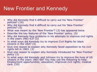 New Frontier and Kennedy Why did Kennedy find it difficult to carry out his ‘New Frontier’ policies? (10) Why did Kennedy find it difficult to carry out his ‘New Frontier’ policies? (5) What was meant by the ‘New Frontier’? (3) has appeared twice Describe the key features of the ‘New Frontier’ policy. (5) Why did Kennedy face problems in his attempts to improve civil rights in the years 1961-63? (5) In what ways did Kennedy try to improve Civil Rights for black citizens in the USA? (5) Give one reason to explain why Kennedy faced opposition to his civil rights bill in 1963. (3) Give one reason to explain why Kennedy introduced his ‘New Frontier’ policy (3) In what ways did Kennedy and Johnson try to improve the lives of US citizens in the years 1961-68? You may use the following to help: Employment opportunities; education; improved civil rights; medical care. (10) 