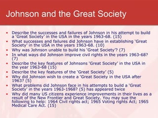 Johnson and the Great Society Describe the successes and failures of Johnson in his attempt to build a ‘Great Society’ in the USA in the years 1963-68. (15) What successes and failures did Johnson have in establishing ‘Great Society’ in the USA in the years 1963-68. (10) Why was Johnson unable to build his ‘Great Society’? (7) In what ways did Johnson improve civil rights in the years 1963-68? (7)  Describe the key features of Johnsons ‘Great Society’ in the USA in the year 1963-68 (15)  Describe the key features of the ‘Great Society’ (5)  Why did Johnson wish to create a ‘Great Society in the USA after 1963? (5) What problems did Johnson face in his attempts to build a ‘Great Society’ in the years 1963-1968? (5) has appeared twice Why did many US citizens experience improvements in their lives as a result of the New Frontier and Great Society. You may sue the following to help: 1964 Civil rights act; 1965 Voting rights Act; 1965 Medical Care Act. (15) 