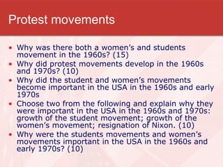 Protest movements Why was there both a women’s and students movement in the 1960s? (15) Why did protest movements develop in the 1960s and 1970s? (10) Why did the student and women’s movements become important in the USA in the 1960s and early 1970s Choose two from the following and explain why they were important in the USA in the 1960s and 1970s: growth of the student movement; growth of the women’s movement; resignation of Nixon. (10) Why were the students movements and women’s movements important in the USA in the 1960s and early 1970s? (10) 