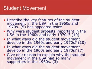 Student Movement Describe the key features of the student movement in the USA in the 1960s and 1970s. (5) has appeared twice Why were student protests important in the USA in the 1960s and early 1970s? (10) In what ways did the student movement develop in the 1960s and early 1970s? (10) In what ways did the student movement develop in the 1960s and early 1970s? (7) Give one reason to explain why the student movement in the USA had so many supporters in the 1960s. (3) 
