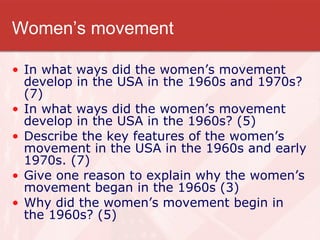 Women’s movement In what ways did the women’s movement develop in the USA in the 1960s and 1970s? (7) In what ways did the women’s movement develop in the USA in the 1960s? (5) Describe the key features of the women’s movement in the USA in the 1960s and early 1970s. (7) Give one reason to explain why the women’s movement began in the 1960s (3) Why did the women’s movement begin in the 1960s? (5) 