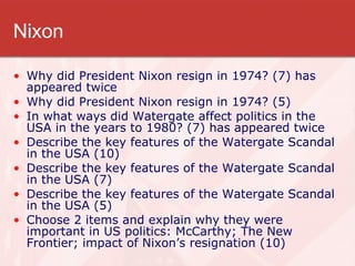 Nixon Why did President Nixon resign in 1974? (7) has appeared twice Why did President Nixon resign in 1974? (5)  In what ways did Watergate affect politics in the USA in the years to 1980? (7) has appeared twice Describe the key features of the Watergate Scandal in the USA (10) Describe the key features of the Watergate Scandal in the USA (7) Describe the key features of the Watergate Scandal in the USA (5) Choose 2 items and explain why they were important in US politics: McCarthy; The New Frontier; impact of Nixon’s resignation (10) 
