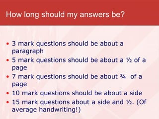 How long should my answers be? 3 mark questions should be about a paragraph 5 mark questions should be about a ½ of a page 7 mark questions should be about ¾  of a page 10 mark questions should be about a side  15 mark questions about a side and ½. (Of average handwriting!) 