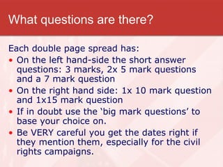 What questions are there? Each double page spread has:  On the left hand-side the short answer questions: 3 marks, 2x 5 mark questions and a 7 mark question On the right hand side: 1x 10 mark question and 1x15 mark question If in doubt use the ‘big mark questions’ to base your choice on. Be VERY careful you get the dates right if they mention them, especially for the civil rights campaigns. 