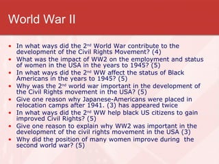 World War II In what ways did the 2 nd  World War contribute to the development of the Civil Rights Movement? (4) What was the impact of WW2 on the employment and status of women in the USA in the years to 1945? (5) In what ways did the 2 nd  WW affect the status of Black Americans in the years to 1945? (5) Why was the 2 nd  world war important in the development of the Civil Rights movement in the USA? (5) Give one reason why Japanese-Americans were placed in relocation camps after 1941. (3) has appeared twice In what ways did the 2 nd  WW help black US citizens to gain improved Civil Rights? (5) Give one reason to explain why WW2 was important in the development of the civil rights movement in the USA (3) Why did the position of many women improve during  the second world war? (5) 