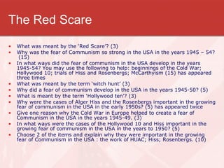 The Red Scare What was meant by the ‘Red Scare’? (3) Why was the fear of Communism so strong in the USA in the years 1945 – 54?  (15) In what ways did the fear of communism in the USA develop in the years 1945-54? You may use the following to help: beginnings of the Cold War; Hollywood 10; trials of Hiss and Rosenbergs; McCarthyism (15) has appeared three times What was meant by the term ‘witch hunt’ (3) Why did a fear of communism develop in the USA in the years 1945-50? (5) What is meant by the term ‘Hollywood ten’? (3) Why were the cases of Alger Hiss and the Rosenbergs important in the growing fear of communism in the USA in the early 1950s? (5) has appeared twice Give one reason why the Cold War in Europe helped to create a fear of Communism in the USA in the years 1945-49. (3) In what ways were the cases of the Hollywood 10 and Hiss important in the growing fear of communism in the USA in the years to 1950? (5) Choose 2 of the items and explain why they were important in the growing fear of Communism in the USA : the work of HUAC; Hiss; Rosenbergs. (10) 
