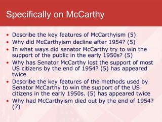 Specifically on McCarthy Describe the key features of McCarthyism (5) Why did McCarthyism decline after 1954? (5) In what ways did senator McCarthy try to win the support of the public in the early 1950s? (5) Why has Senator McCarthy lost the support of most US citizens by the end of 1954? (5) has appeared twice Describe the key features of the methods used by Senator McCarthy to win the support of the US citizens in the early 1950s. (5) has appeared twice Why had McCarthyism died out by the end of 1954? (7) 