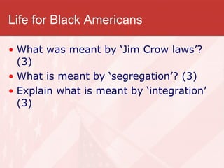 Life for Black Americans What was meant by ‘Jim Crow laws’? (3) What is meant by ‘segregation’? (3) Explain what is meant by ‘integration’ (3) 