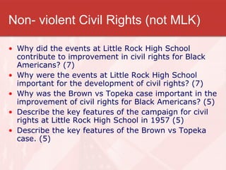 Non- violent Civil Rights (not MLK) Why did the events at Little Rock High School contribute to improvement in civil rights for Black Americans? (7) Why were the events at Little Rock High School important for the development of civil rights? (7) Why was the Brown vs Topeka case important in the improvement of civil rights for Black Americans? (5) Describe the key features of the campaign for civil rights at Little Rock High School in 1957 (5) Describe the key features of the Brown vs Topeka case. (5) 