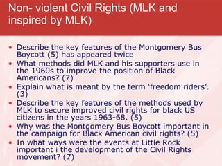 Non- violent Civil Rights (MLK and inspired by MLK) Describe the key features of the Montgomery Bus Boycott (5) has appeared twice What methods did MLK and his supporters use in the 1960s to improve the position of Black Americans? (7) Explain what is meant by the term ‘freedom riders’. (3) Describe the key features of the methods used by MLK to secure improved civil rights for black US citizens in the years 1963-68. (5) Why was the Montgomery Bus Boycott important in the campaign for Black American civil rights? (5) In what ways were the events at Little Rock important i the development of the Civil Rights movement? (7) 