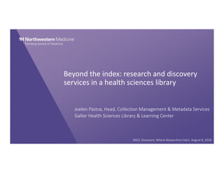 Beyond the index: research and discovery 
services in a health sciences library
Joelen Pastva, Head, Collection Management & Metadata Services
Galter Health Sciences Library & Learning Center
NISO, Discovery: Where Researchers Start, August 8, 2018 
 