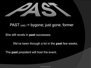 PAST (adj.) = bygone; just gone; former
She still revels in past successes.
We’ve been through a lot in the past few weeks.
The past president will host the event.
thewritersaide.net
 
