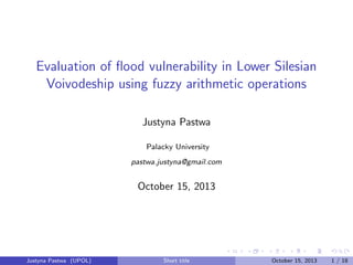 Evaluation of ﬂood vulnerability in Lower Silesian
Voivodeship using fuzzy arithmetic operations
Justyna Pastwa
Palacky University
pastwa.justyna@gmail.com

October 15, 2013

Justyna Pastwa (UPOL)

Short title

October 15, 2013

1 / 18

 