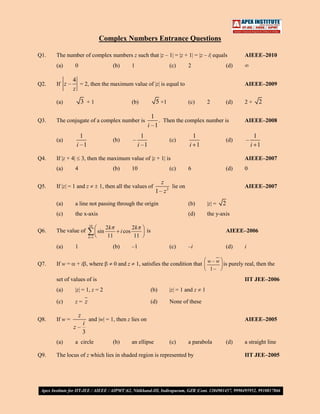 Complex Numbers Entrance Questions

Q1.   The number of complex numbers z such that |z – 1| = |z + 1| = |z – i| equals                               AIEEE–2010
      (a)       0                        (b)           1                     (c)      2                    (d)

               4
Q2.   If z –     = 2, then the maximum value of |z| is equal to                                                  AIEEE–2009
               z

      (a)           3 +1                               (b)            5 +1            (c)          2       (d)   2+       2

                                                                    1
Q3.   The conjugate of a complex number is                             . Then the complex number is              AIEEE–2008
                                                                  i –1
                     1                                       1                             1                          1
      (a)                                (b)           –                     (c)                           (d)   –
                   i –1                                    i –1                       i 1                            i 1

Q4.   If |z + 4|        3, then the maximum value of |z + 1| is                                                  AIEEE–2007
      (a)       4                        (b)           10                    (c)      6                    (d)   0

                                                                         z
Q5.   If |z| = 1 and z           1, then all the values of                   lie on                              AIEEE–2007
                                                                      1 – z2
      (a)       a line not passing through the origin                                 (b)          |z| =   2
      (c)       the x-axis                                                            (d)          the y-axis

                           10
                                       2k              2k
Q6.   The value of               sin           i cos           is                                          AIEEE–2006
                           k 1          11              11
      (a)       1                        (b)           –1                    (c)      –i                   (d)   i

Q7.   If w =       + i , where               0 and z       1, satisfies the condition that w – w is purely real, then the
                                                                                            1–
      set of values of is                                                                                        IIT JEE–2006
      (a)       |z| = 1, z = 2                                      (b)      |z| = 1 and z     1

      (c)       z= z                                                (d)      None of these

                    z
Q8.   If w =               and |w| = 1, then z lies on                                                           AIEEE–2005
                  i
               z–
                  3
      (a)       a circle                 (b)           an ellipse            (c)      a parabola           (d)   a straight line

Q9.   The locus of z which lies in shaded region is represented by                                               IIT JEE–2005
 
