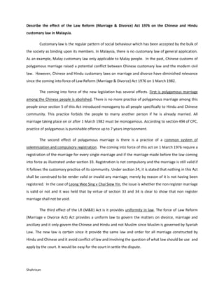 Describe the effect of the Law Reform (Marriage & Divorce) Act 1976 on the Chinese and Hindu
customary law in Malaysia.

        Customary law is the regular pattern of social behaviour which has been accepted by the bulk of
the society as binding upon its members. In Malaysia, there is no customary law of general application.
As an example, Malay customary law only applicable to Malay people. In the past, Chinese customs of
polygamous marriage raised a potential conflict between Chinese customary law and the modern civil
law. However, Chinese and Hindu customary laws on marriage and divorce have diminished relevance
since the coming into force of Law Reform (Marriage & Divorce) Act 1976 on 1 March 1982.

        The coming into force of the new legislation has several effects. First is polygamous marriage
among the Chinese people is abolished. There is no more practice of polygamous marriage among this
people since section 5 of this Act introduced monogamy to all people specifically to Hindu and Chinese
community. This practice forbids the people to marry another person if he is already married. All
marriage taking place on or after 1 March 1982 must be monogamous. According to section 494 of CPC,
practice of polygamous is punishable offence up to 7 years imprisonment.

        The second effect of polygamous marriage is there is a practice of a common system of
solemnization and compulsory registration. The coming into force of this act on 1 March 1976 require a
registration of the marriage for every single marriage and if the marriage made before the law coming
into force as illustrated under section 33. Registration is not compulsory and the marriage is still valid if
it follows the customary practice of its community. Under section 34, it is stated that nothing in this Act
shall be construed to be render valid or invalid any marriage; merely by reason of it is not having been
registered. In the case of Leong Wee Sing v Chai Siew Yin, the issue is whether the non register marriage
is valid or not and it was held that by virtue of section 33 and 34 is clear to show that non register
marriage shall not be void.

        The third effect of the LR (M&D) Act is it provides uniformity in law. The force of Law Reform
(Marriage v Divorce Act) Act provides a uniform law to govern the matters on divorce, marriage and
ancillary and it only govern the Chinese and Hindu and not Muslim since Muslim is governed by Syariah
Law. The new law is certain since it provide the same law and order for all marriage constructed by
Hindu and Chinese and it avoid conflict of law and involving the question of what law should be use and
apply by the court. It would be easy for the court in settle the dispute.




Shahrizan
 