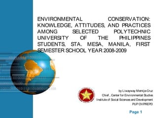 ENVIRONMENTAL CONSERVATION: 
KNOWLEDGE, ATTITUDES, AND PRACTICES 
AMONG SELECTED POLYTECHNIC 
UNIVERSITY OF THE PHILIPPINES 
STUDENTS, STA. MESA, MANILA, FIRST 
SEMESTER SCHOOL YEAR 2008-2009 
by Liwayway Memije-Cruz 
Chief , Center for Environmental Studies 
Institute of Social Sciences and Development 
PUP OVPREPD 
Free Powerpoint Templates Page 1 
 